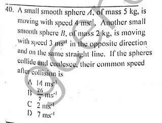 40. A small smooth sphere A, of mass 5 kg, is
moving with speed 4 ms:', Another small
smooth sphere B, ol mass 2 kg, is moving
with speed 3 mgt in the opposite direction
and on the same straight line. If the spheres
collide nd cualescu, their common speed
afler collision is
A 14 ms
26
ms
C 2 nis
"אחר מו
