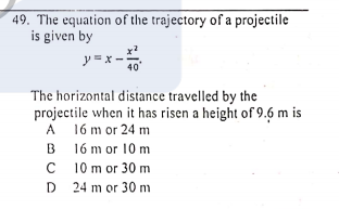 49. The equation of the trajectory of a projectile
is given by
y =x -
40'
The horizontal distance travelled by the
projectile when it has risen a height of 9.6 m is
A 16 m or 24 m
B 16 m or 10 m
C 10 m or 30 m
D 24 m or 30 m
A
