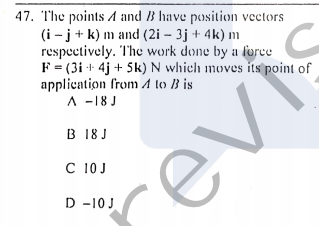 47. T'he points A and B have position vectors
(i - j+ k) m and (2i – 3j + 4k) m
respectively. The work done by a force
F= (3i + 4j + 5k) N which moves its point of
application from A to 1B is
A -18 J
B 18 J
C 10J
D -10J
