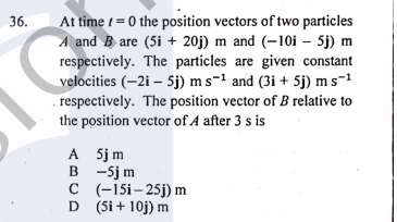 At time 1 = 0 the position vectors of two particles
A and B are (5i + 20j) m and (–10i – 5j) m
respectively. The particles are given constant
velocities (–2i – 5j) ms-1 and (3i + 5j) m s-1
. respectively. The position vector of B relative to
the position vector of A after 3 s is
36.
A Sjm
в -5j m
C (-15i– 25j) m
D (5i + 10j) m
