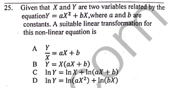25. Given that X and Y are two variables related by the
equationY = aX² + bX,where a and b are
constants. A suitable linear transformation for
this non-linear equation is
%3D
A Y
= ax + b
B Y = X(aX + b)
C InY = In X+ In(aX + b)
D InY = In(aX²) + In(bX)

