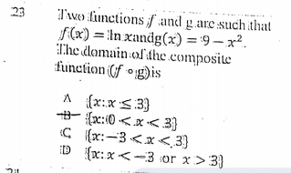 Two functionsf and g.are such that
f(x) = !In xandg(x) ='9 – x².
The domain of dhe.composite
function (f °g)is
23
A {x:x S3}
{x:(0 <x< 3}
C {x:-3 <x < 3}
D ({x:x<-3 or x> 3}
