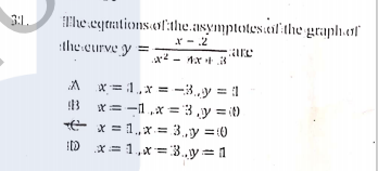 T'he eqtations.of:the.asymptotes.ail the graph.af
r - .2
- 1x+ 8
3:L.
the eurve y =
are
* = :1 , x = -3.y = 1
3 x= -1,x = 3 ,y = it)
E x = 1,x= 3.,y =:0
ID x= 1,x=3.y=1
%3D
