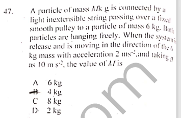 kg mass with acceleration 2 ms.and taking g
sımooth pulley to a particle of mass 6 kg. Hots,
A partiele ol mass Alk g is connected by a
light inestensible string passing over a fixe
47.
particles are hanging freely. When the
Systemi
release and is moving in the direction of the
as 10 m s, the value of A/ is
A 6 kg
# 4 kg
C 8 kg
) 2 kg
or
