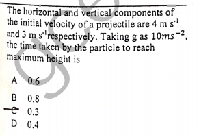 The horizontal and vertical components of
the initial velocity of a projectile are 4 ms'
and 3 m s"respectively. Taking g as 10ms-2,
the time taken by the particle to reach
maximum height is
A 0.6
B 0.8
-e 0.3
D 0.4
