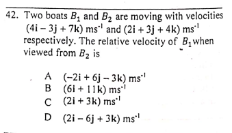 42. Two boats B, and B2 are moving with velocities
(4i – 3j + 7k) ms" and (2i + 3j + 4k) ms'
respectively. The relative velocity of B,when
viewed from B2 is
A (-2i + 6j – 3k) ms'
B (6i + 11k) ms
C (2i + 3k) ms
D (2i – 6j + 3k) ms'
