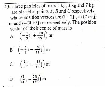 43. Three particles of mass 5 kg, 3 kg and 7 kg
are placed at points A, B and C respectively
whose position vectors are (i – 2j), m (7i+ j)
m and (-3i +Sj) m respectively. The position
vector of their centre of mass is
A (- +) m
B (-1-#1) m
28
15
28
c (i+) m
28
(Gi-#) m
D
