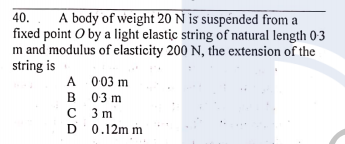 40.
A body of weight 20 N is suspended from a
fixed point O by a light elastic string of natural length 03
m and modulus of elasticity 200 N, the extension of the
string is
A 003 m
B 03 m
C 3m
D 0.12m m

