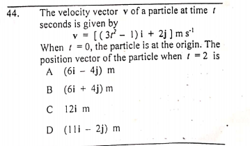 The velocity vector v of a particle at time t
seconds is given by
v = [( 3? - 1)i + 2j ] m s'
When ! = 0, the particle is at the origin. The
position vector of the particle whent =2 is
A (6i - 4j) m
B (6i + 4j) m
44.
12i m
D (11i - 2j) m
