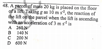 48. A parcel of mass 20 kg is placed on the floor
of a lift. Taking g as 10 m s², the reaction of
the lift on the parcel when the lift is ascending
with an acceleration of 3 m s² is
A 260 N
в 140 N
с 200 N
D 600 N
