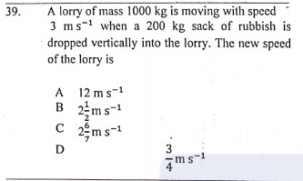 39.
A lorry of mass 1000 kg is moving with speed
3 ms-1 when a 200 kg sack of rubbish is
dropped vertically into the lorry. The new speed
of the lorry is
A 12 ms-1
B 2ms-1
2ệm s-1
D
ms-1
