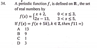 A periodic function f, is defined on R , the set
of real numbers by
34.
0<xs3,
f(x) = {*+2,
f(x) = {2x
12x – 13, 3 <<x<5,
If f(x) = f(x + 5k), k e Z, then f11 =)
A 13
в 9
с 1
D 3
A
