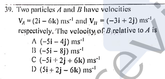 39. T'wo partieles A and B have velocities
VA = (2i – 6k) ms' and V, = (-3i + 2j) ms'
respectively, The velocity, of B:relative to A is
A (-5i – 4j) ms'
3 (-Si – 8j) ms'
C (-Si + 2j + 6k) ms'
D (Si + 2j – 6k) ms"
