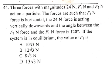 44. Three forces with magnitudes 24 N, F¡ N and F2 N
act on a particle. The forces are such that F, N
force is horizontal, the 24 N force is acting
vertically downwards and the angle between the
F; N force and the F, N force is 120°. If the
system is in cquilibrium, the value of F, is
A 10v3 N
B 12V3 N
C 8\3 N
D 13V3 N
