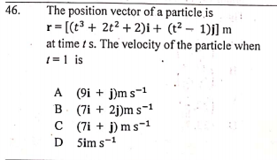 46.
The position vector of a particle is
r= [(t + 2t2 + 2)i+ (t² – 1)j] m
at time t s. The velocity of the particle when
1 =1 is
A (9i + j)m s-1
B (7i + 2j)m s-1
C (7i + j) m s-1
D Sim s-1
