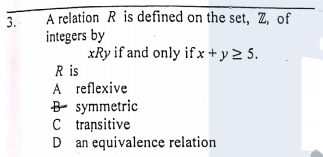 A relation R is defined on the set, Z, of
integers by
xRy if and only ifx + y 2 5.
R is
A reflexive
B symmetric
C transitive
D an equivalence relation
3.
