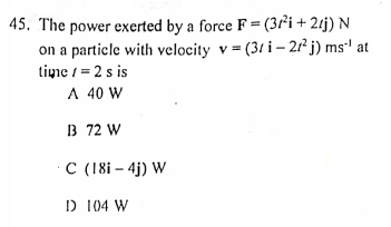 45. The power exerted by a force F = (3²i + 2tj) N
on a particle with velocity v = (31 i – 21² j) ms' at
tine / = 2 s is
A 40 W
B 72 W
C (18i – 4j) W
D 104 W
