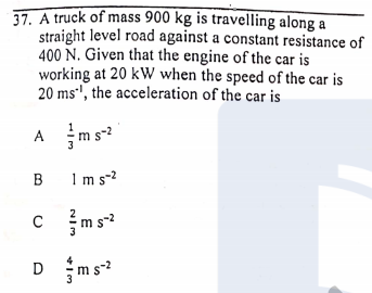37. A truck of mass 900 kg is travelling along a
straight level road against a constant resistance of
400 N. Given that the engine of the car is
working at 20 kW when the speed of the car is
20 ms', the acceleration of the car is
A ms
B Im s-2
C
m s-2
D ms

