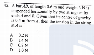 45. A bar AB, of length 0.6 m and weight 3 N is
suspended horizontally by two strings at its
ends A and B. Given that its centre of gravity
is 0.4 m from A, then the tension in the string
at A is
A 0.2 N
B 1.4 N
C 0.8 N
D
1.0 N
