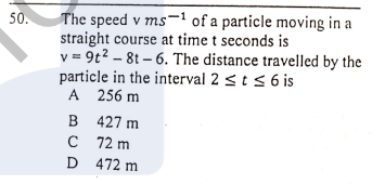 The speed v ms-1 of a particle moving in a
straight course at time t seconds is
v = 9t2 – 8t – 6. The distance travelled by the
particle in the interval 2 <t s 6 is
А 256 m
B 427 m
C 72 m
D 472 m
50.
V
B

