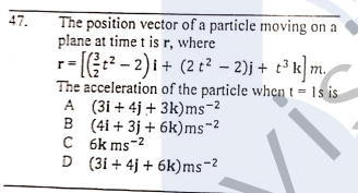 The position vector of a particle moving on a
plane at time t is r, where
- (G- 2)i + (2 t² – 2)j + t³ k m
The acceleration of the particle when t = 1s is
A (3i + 4j + 3k)ms-2
B (4i + 3j + 6k)ms-2
C 6k ms-2
D (3i + 4j + 6k)ms-2
47.
