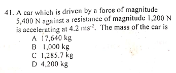 41. A car which is driven by a force of magnitude
5,400 N against a resistance of magnitude 1,200 N
is accelerating at 4.2 ms²². The mass of the car is
A 17,640 kg
B 1,000 kg
C 1,285.7 kg
D 4,200 kg
