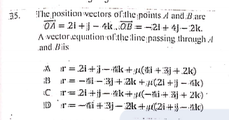 i'he position vectors of:the points A and Bare
OX = 21 +j - 4KOB = -21 + tj-- 2k.
A vector.cquation afthe line passing thraugh A
and Biis
35.
A r = 2i+j-tk+;4a(dhi + 3j +.2k)
B r= -i -3+2l« +;u(2i +jj – tik)
C r= 2i+jj-tk+(-ti + Xj + 2k)
D'r=-ti +:3j– 2k+µ(2i+ij– tk)
