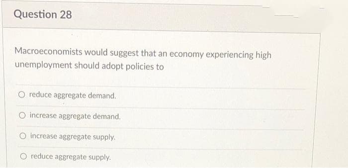 Question 28
Macroeconomists would suggest that an economy experiencing high
unemployment should adopt policies to
O reduce aggregate demand.
O increase aggregate demand.
O increase aggregate supply.
O reduce aggregate supply.
