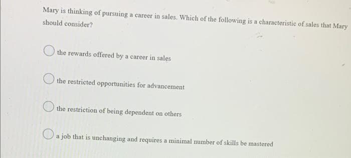 Mary is thinking of pursuing a career in sales. Which of the following is a characteristic of sales that Mary
should consider?
the rewards offered by a career in sales
the restricted opportunities for advancement
the restriction of being dependent on others
a job that is unchanging and requires a minimal number of skills be mastered

