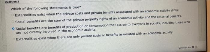 Question 2
Which of the following statements is true?
O Externalities exist when the private costs and private benefits associated with an economic activity differ.
O Social benefits are the sum of the private property rights of an economic activity and the external benefits.
O Social benefits are benefits of production or consumption that accrue to everyone in society, including those who
are not directly involved in the economic activity.
OExternalities exist when there are only private costs or benefits associated with an economic activity.
Question 2 of 28
