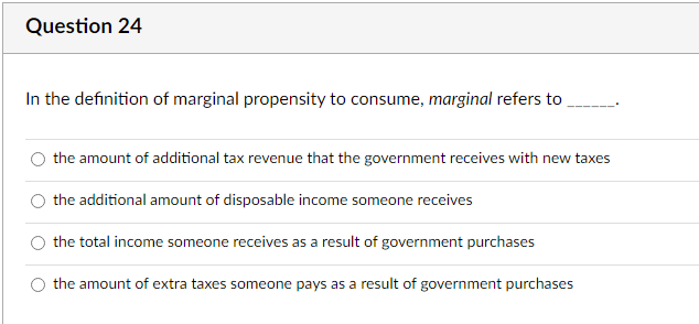 Question 24
In the definition of marginal propensity to consume, marginal refers to
the amount of additional tax revenue that the government receives with new taxes
the additional amount of disposable income someone receives
the total income someone receives as a result of government purchases
the amount of extra taxes someone pays as a result of government purchases
