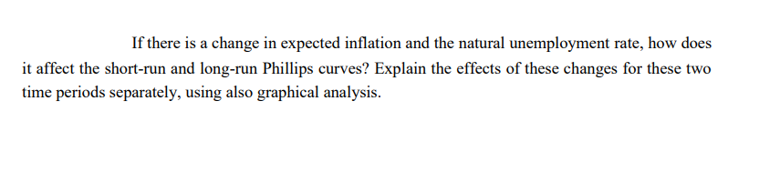 If there is a change in expected inflation and the natural unemployment rate, how does
it affect the short-run and long-run Phillips curves? Explain the effects of these changes for these two
time periods separately, using also graphical analysis.
