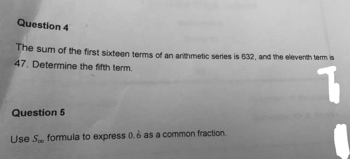 Question 4
The sum of the first sixteen terms of an arithmetic series is 632, and the eleventh tem is
47. Determine the fifth term.
Question 5
Use Sco formula to express 0.6 as a common fraction.
