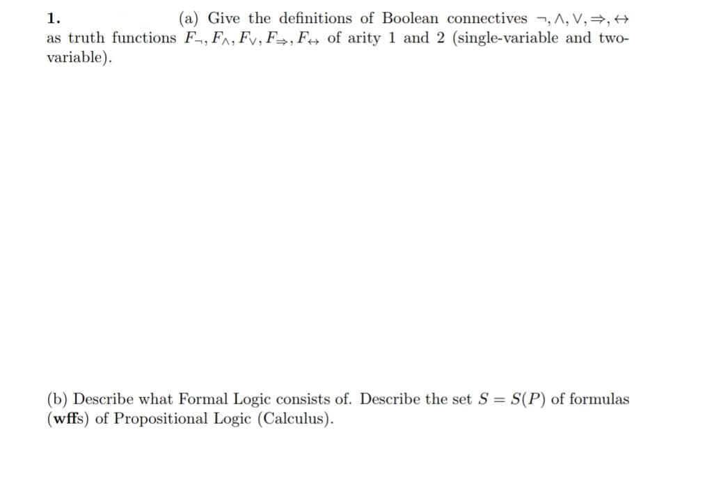 1.
Give the definitions of Boolean connectives , A, V,=, +
as truth functions F, FA, Fv, F=, Fe» of arity 1 and 2 (single-variable and two-
variable).
(b) Describe what Formal Logic consists of. Describe the set S = S(P) of formulas
(wffs) of Propositional Logic (Calculus).
