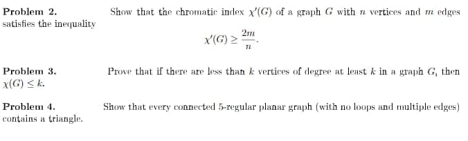 Problem 2.
Show that the chromatic index x'(G) of a graph G with a vertices and m edges
satisfies the inequality
2m
x'(G) >
Problem 3.
Prove that if there are less than k vertices of degree at least k in a graph G, then
x(G) < k.
Problem 4.
Show that every connected 5-regular planar graph (with no loops and multiple edges)
contains a triangle.
