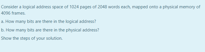 Consider a logical address space of 1024 pages of 2048 words each, mapped onto a physical memory of
4096 frames.
a. How many bits are there in the logical address?
b. How many bits are there in the physical address?
Show the steps of your solution.
