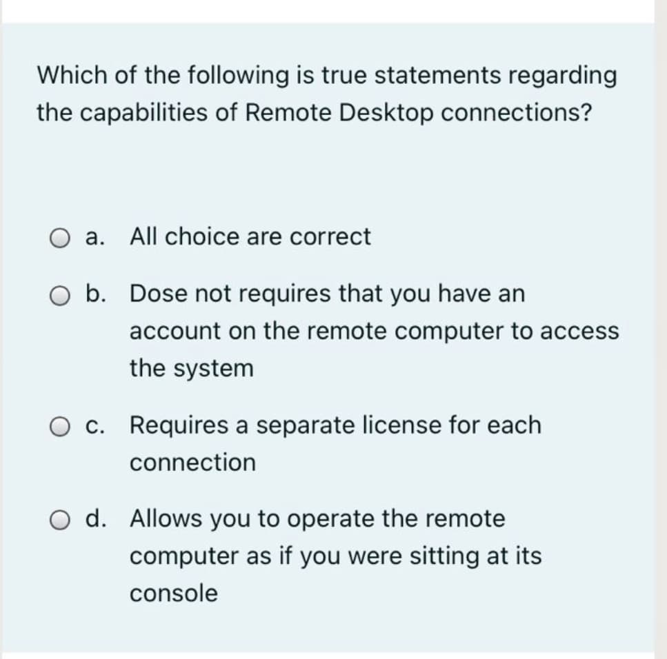 Which of the following is true statements regarding
the capabilities of Remote Desktop connections?
а.
All choice are correct
O b. Dose not requires that you have an
account on the remote computer to access
the system
O c. Requires a separate license for each
connection
O d. Allows you to operate the remote
computer as if you were sitting at its
console
