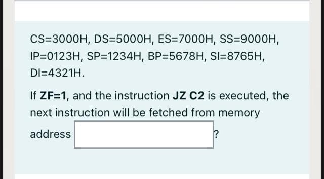 CS=3000H, DS=5000H, ES=7000H, SS=9000H,
IP=0123H, SP=1234H, BP=5678H, SI=8765H,
DI=4321H.
If ZF=1, and the instruction JZ C2 is executed, the
next instruction will be fetched from memory
address
?
