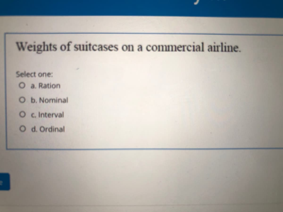 Weights of suitcases on a commercial airline.
Select one:
O a. Ration
O b. Nominal
O c. Interval
O d. Ordinal
