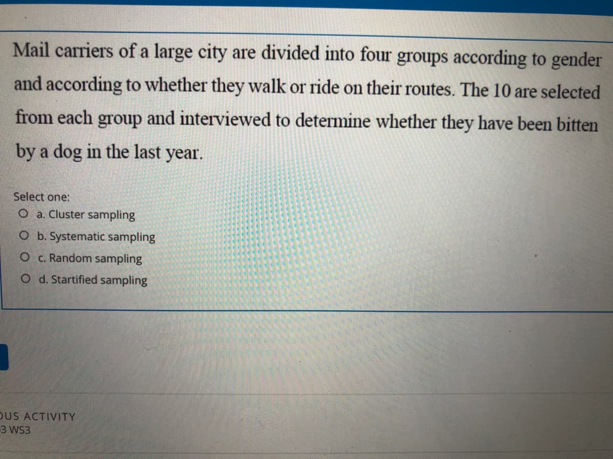 Mail carriers of a large city are divided into four groups according to gender
and according to whether they walk or ride on their routes. The 10 are selected
from each group and interviewed to determine whether they have been bitten
by a dog in the last year.
Select one:
O a. Cluster sampling
O b. Systematic sampling
O c. Random sampling
O d. Startified sampling
DUS ACTIVITY
3 WS3
