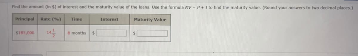 Find the amount (in $) of interest and the maturity value of the loans. Use the formula MV = P + I to find the maturity value. (Round your answers to two decimal places.)
Maturity Value
Principal Rate (%)
$185,000 14/1/2
Time
8 months $
Interest
$