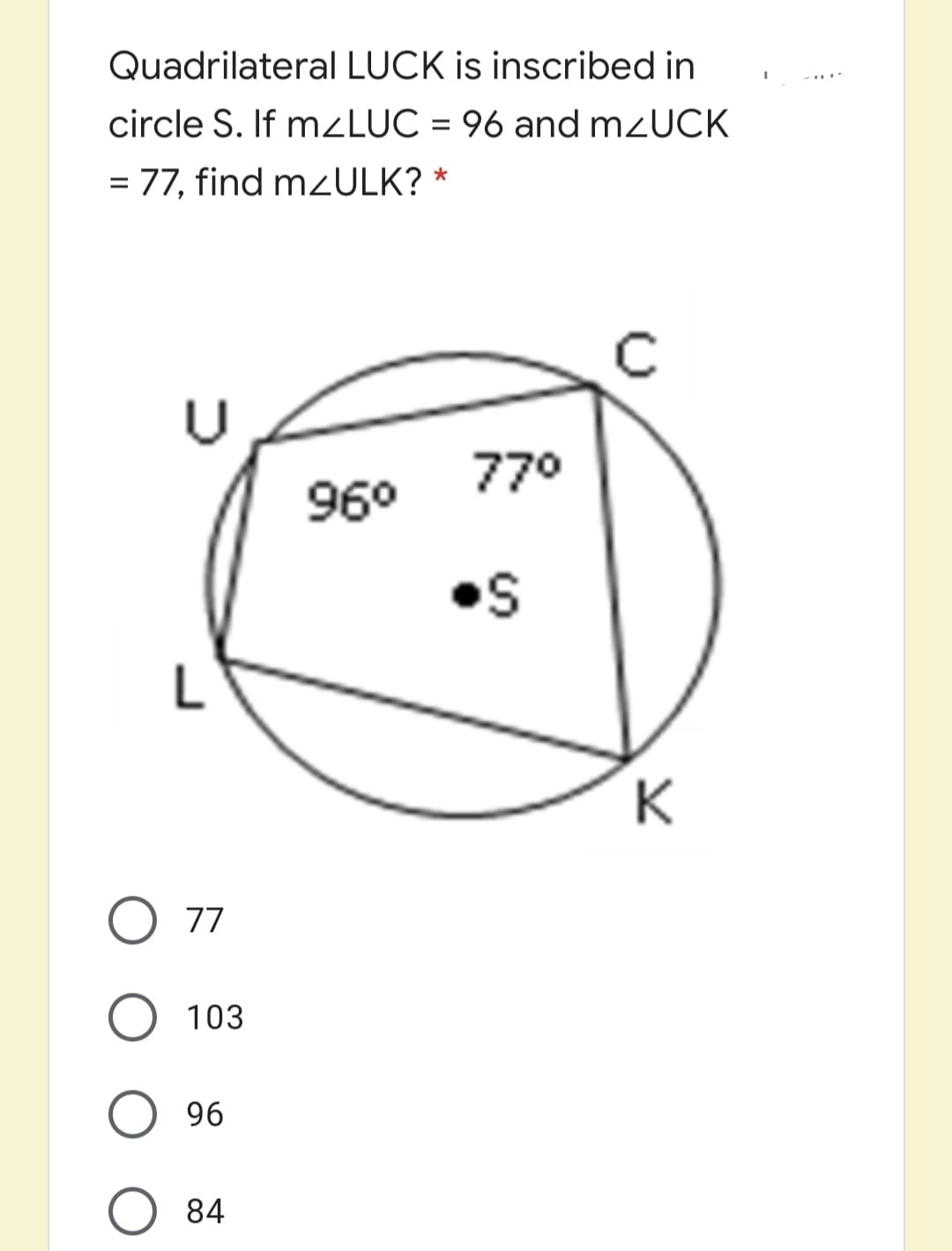 Quadrilateral LUCK is inscribed in
circle S. If mzLUC = 96 and mzUCK
= 77, find mZULK? *
770
960
•S
L
K
O 77
103
96
84
