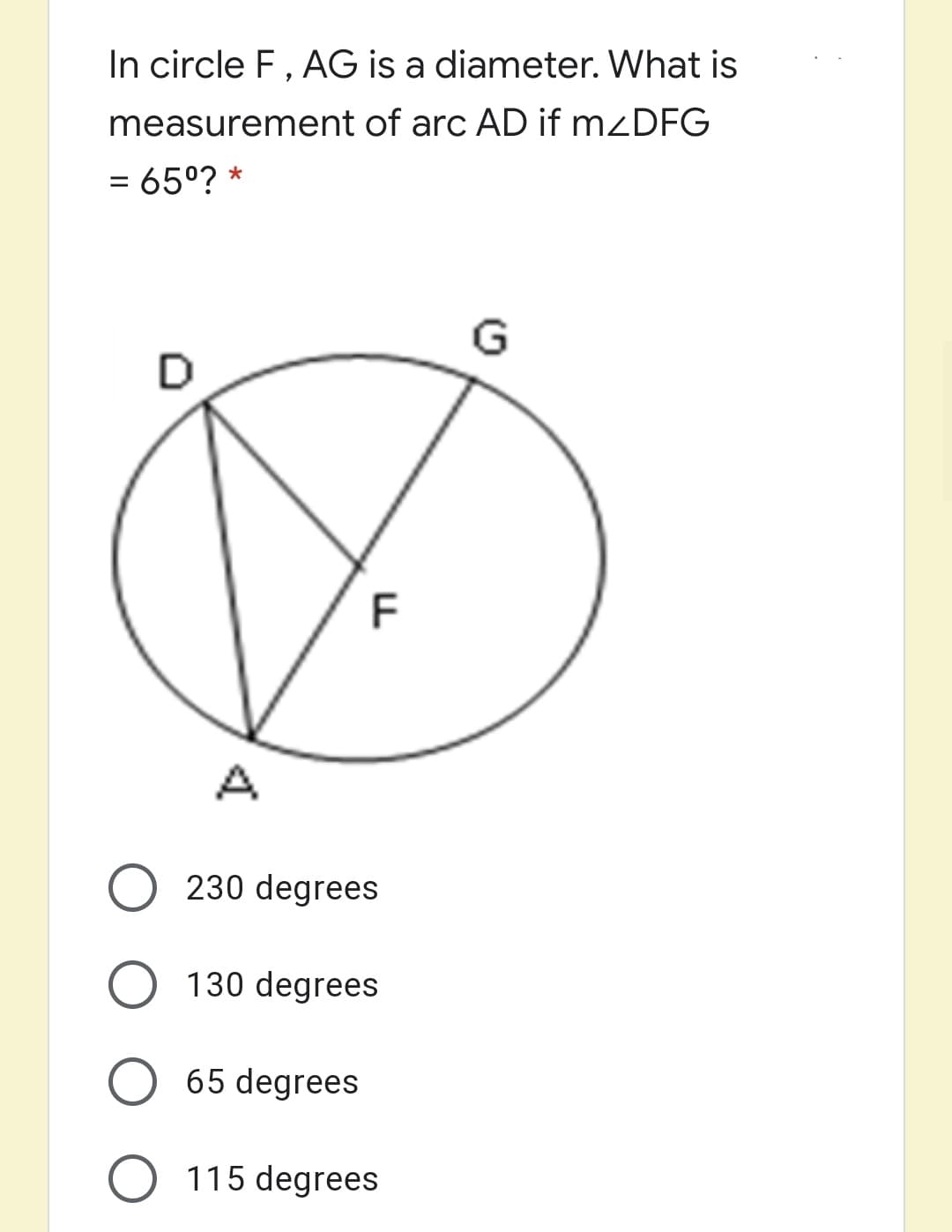 In circle F, AG is a diameter. What is
measurement of arc AD if mzDFG
= 65°? *
%3D
230 degrees
130 degrees
65 degrees
O 115 degrees
