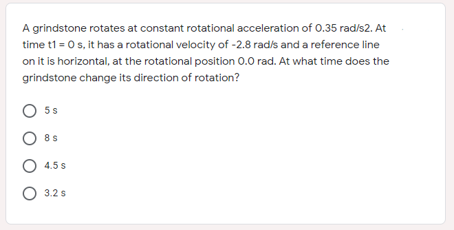 A grindstone rotates at constant rotational acceleration of 0.35 rad/s2. At
time t1 = 0 s, it has a rotational velocity of -2.8 rad/s and a reference line
on it is horizontal, at the rotational position 0.0 rad. At what time does the
grindstone change its direction of rotation?
5 s
8 s
4.5 s
O 3.2 s
