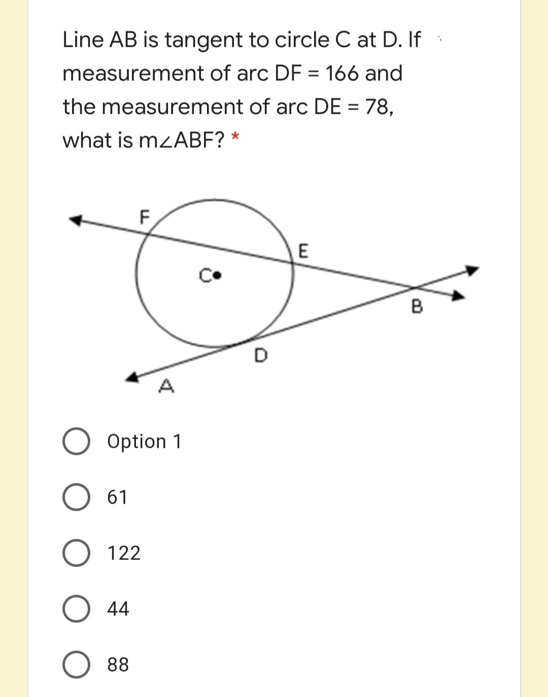 Line AB is tangent to circle C at D. If
measurement of arc DF = 166 and
the measurement of arc DE = 78,
%3D
what is mzABF?
F,
E
в
D
A
Option 1
61
122
44
88
