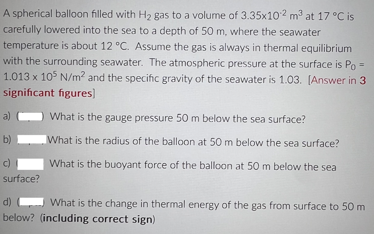 A spherical balloon filled with H₂ gas to a volume of 3.35x10-2 m³ at 17 °C is
carefully lowered into the sea to a depth of 50 m, where the seawater
temperature is about 12 °C. Assume the gas is always in thermal equilibrium
with the surrounding seawater. The atmospheric pressure at the surface is Po =
1.013 x 105 N/m² and the specific gravity of the seawater is 1.03. [Answer in 3
significant figures]
What is the gauge pressure 50 m below the sea surface?
What is the radius of the balloon at 50 m below the sea surface?
What is the buoyant force of the balloon at 50 m below the sea
a)
b)
c)
surface?
d)
What is the change in thermal energy of the gas from surface to 50 m
below? (including correct sign)