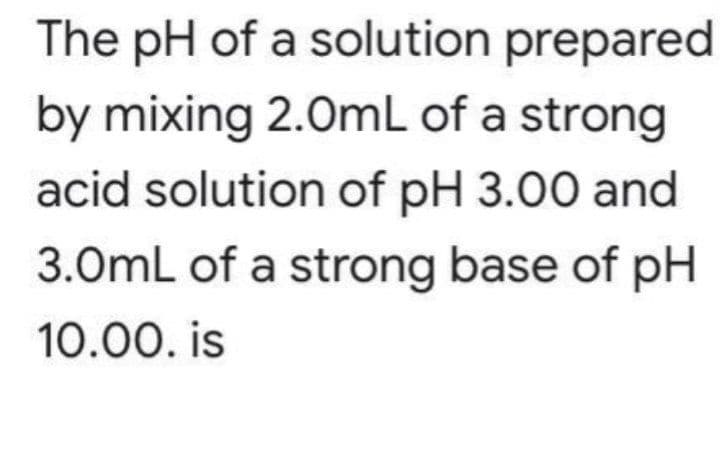 The pH of a solution prepared
by mixing 2.0mL of a strong
acid solution of pH 3.00 and
3.0mL of a strong base of pH
10.00. is
