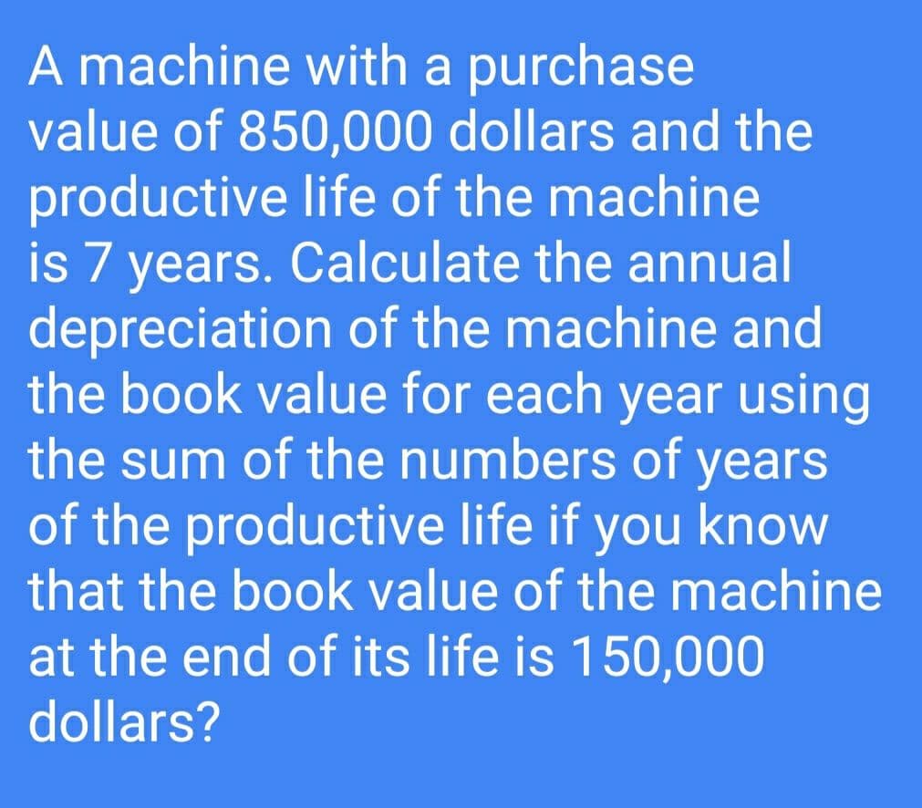 A machine with a purchase
value of 850,000 dollars and the
productive life of the machine
is 7 years. Calculate the annual
depreciation of the machine and
the book value for each year using
the sum of the numbers of years
of the productive life if you know
that the book value of the machine
at the end of its life is 150,000
dollars?