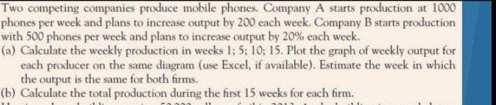 Two competing companies produce mobile phones. Company A starts production at 1000
phones per week and plans to increase output by 200 each week. Company B starts production
with 500 phones per week and plans to increase output by 20% each week.
(a) Calculate the weekly production in weeks 1; 5; 10; 15. Plot the graph of weekly output for
each producer on the same diagram (use Excel, if available). Estimate the week in which
the output is the same for both firms.
(b) Calculate the total production during the first 15 weeks for each firm.
