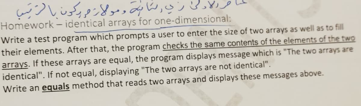Homework - identical arrays for one-dimensional:
Write a test program which prompts a user to enter the size of two arrays as well as to fill
their elements. After that, the program checks the same contents of the elements of the two
arrays. If these arrays are equal, the program displays message which is "The two arrays are
identical". If not equal, displaying "The two arrays are not identical".
Write an equals method that reads two arrays and displays these messages above.
